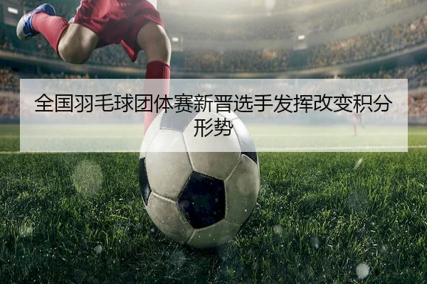 全国羽毛球团体赛新晋选手发挥改变积分形势